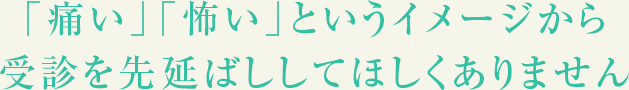 「痛い」「怖い」というイメージから受診を先延ばししてほしくありません